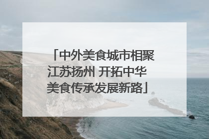 中外美食城市相聚江苏扬州 开拓中华美食传承发展新路