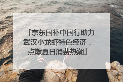 京东国补中国行助力武汉小龙虾特色经济，点燃夏日消费热潮