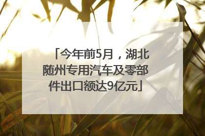 今年前5月，湖北随州专用汽车及零部件出口额达9亿元