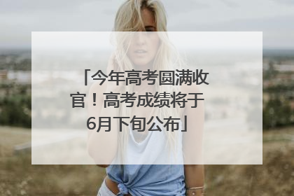 今年高考圆满收官！高考成绩将于6月下旬公布