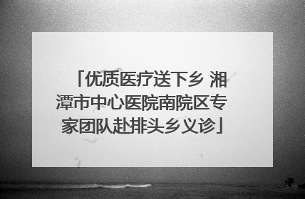 优质医疗送下乡 湘潭市中心医院南院区专家团队赴排头乡义诊