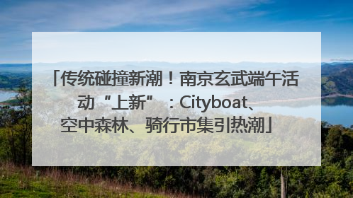 传统碰撞新潮！南京玄武端午活动“上新”：Cityboat、空中森林、骑行市集引热潮
