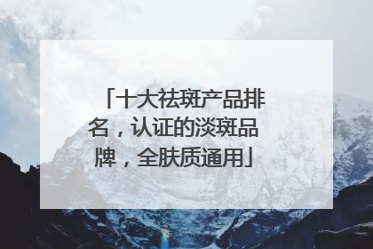 十大祛斑产品排名，认证的淡斑品牌，全肤质通用