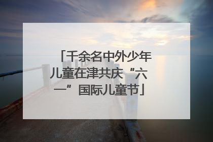 千余名中外少年儿童在津共庆“六一”国际儿童节