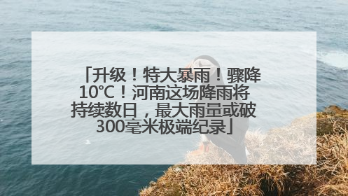 升级！特大暴雨！骤降10℃！河南这场降雨将持续数日，最大雨量或破300毫米极端纪录