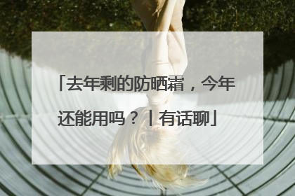 去年剩的防晒霜，今年还能用吗？丨有话聊