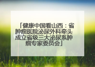 健康中国看山西：省肿瘤医院泌尿外科牵头成立省级三大泌尿系肿瘤专家委员会