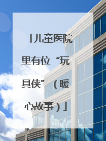 儿童医院里有位“玩具侠”（暖心故事）