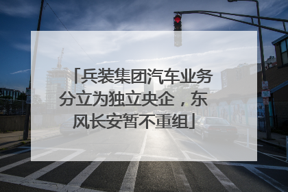 兵装集团汽车业务分立为独立央企，东风长安暂不重组