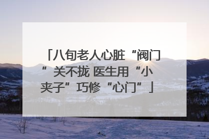 八旬老人心脏“阀门”关不拢 医生用“小夹子”巧修“心门”