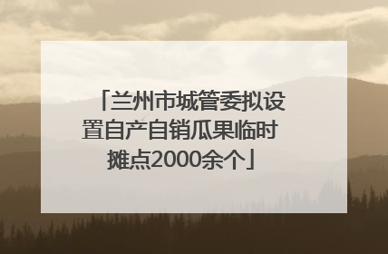 兰州市城管委拟设置自产自销瓜果临时摊点2000余个