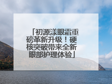 初源漾眼霜重磅革新升级！硬核突破带来全新眼部护理体验