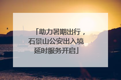 助力暑期出行，石景山公安出入境延时服务开启