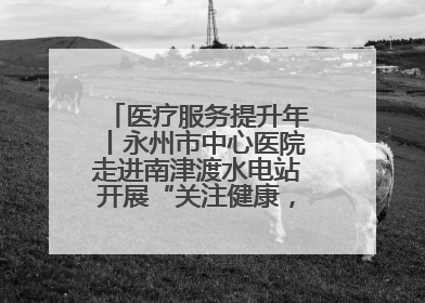 医疗服务提升年丨永州市中心医院走进南津渡水电站开展“关注健康，远离疾病”主题健康促进活动