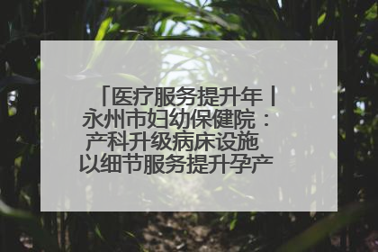 医疗服务提升年丨永州市妇幼保健院：产科升级病床设施 以细节服务提升孕产妇就医体验