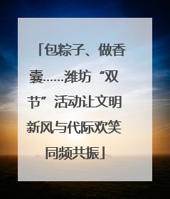 包粽子、做香囊……潍坊“双节”活动让文明新风与代际欢笑同频共振
