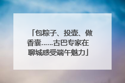 包粽子、投壶、做香囊……古巴专家在聊城感受端午魅力