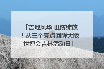 吉地风华 世博绽放！从三个亮点回眸大阪世博会吉林活动日