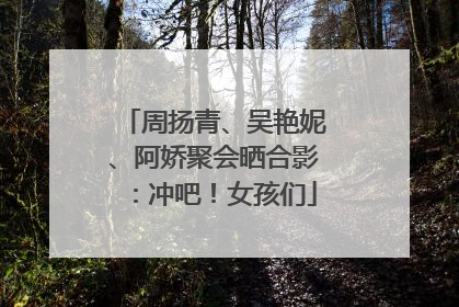 周扬青、吴艳妮、阿娇聚会晒合影：冲吧！女孩们
