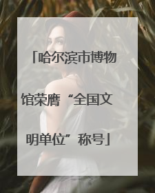 哈尔滨市博物馆荣膺“全国文明单位”称号