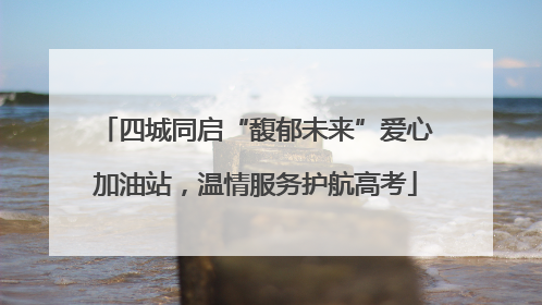 四城同启“馥郁未来”爱心加油站，温情服务护航高考