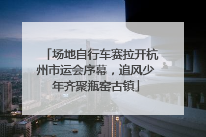 场地自行车赛拉开杭州市运会序幕，追风少年齐聚瓶窑古镇