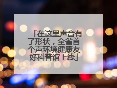 在这里声音有了形状，全省首个声环境健康友好科普馆上线