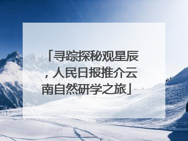 寻踪探秘观星辰，人民日报推介云南自然研学之旅