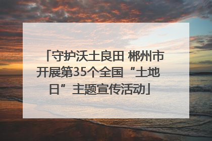 守护沃土良田 郴州市开展第35个全国“土地日”主题宣传活动