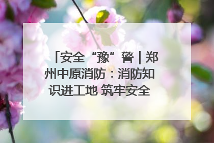 安全“豫”警｜郑州中原消防：消防知识进工地 筑牢安全“防火墙”