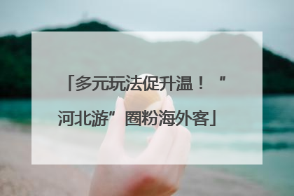 多元玩法促升温！“河北游”圈粉海外客