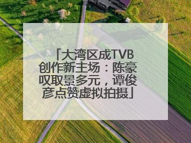 大湾区成TVB创作新主场：陈豪叹取景多元，谭俊彦点赞虚拟拍摄