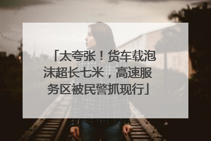 太夸张！货车载泡沫超长七米，高速服务区被民警抓现行