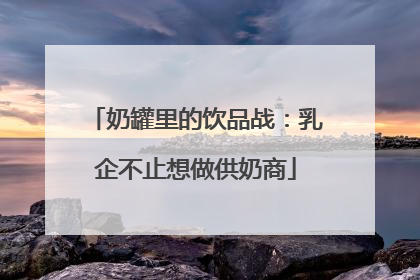 奶罐里的饮品战：乳企不止想做供奶商