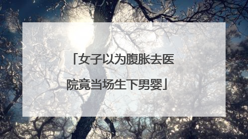 女子以为腹胀去医院竟当场生下男婴