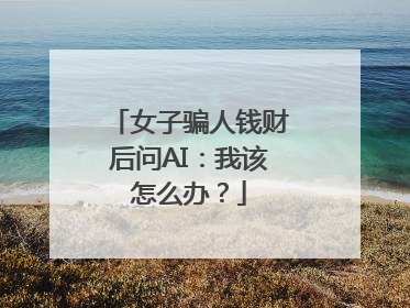女子骗人钱财后问AI：我该怎么办？