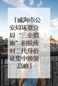 威海市公安局环翠分局“三全措施”积极应对二代身份证集中换领高峰