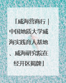 威海营商行｜中国地质大学威海实践育人基地、威海研究院在经开区揭牌