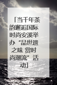 当千年茶韵邂逅国际时尚安溪举办“品世遗之味 赏时尚潮流”活动