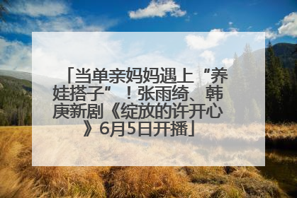 当单亲妈妈遇上“养娃搭子”！张雨绮、韩庚新剧《绽放的许开心》6月5日开播