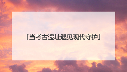 当考古遗址遇见现代守护