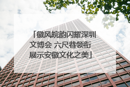 徽风皖韵闪耀深圳文博会 六尺巷领衔展示安徽文化之美