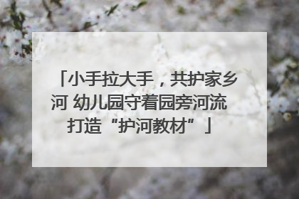 小手拉大手，共护家乡河 幼儿园守着园旁河流打造“护河教材”