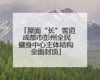 屋面“长”雪道 成都市彭州全民健身中心主体结构全面封顶