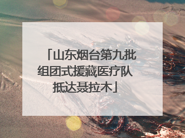 山东烟台第九批组团式援藏医疗队抵达聂拉木