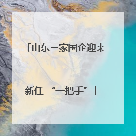 山东三家国企迎来新任 “一把手”