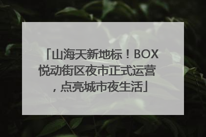 山海天新地标！BOX 悦动街区夜市正式运营，点亮城市夜生活