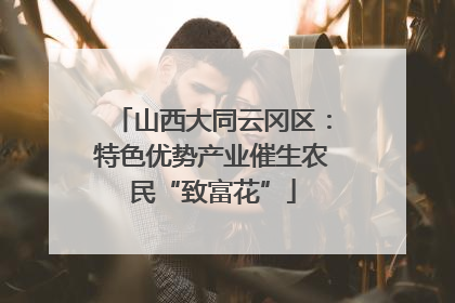 山西大同云冈区：特色优势产业催生农民“致富花”