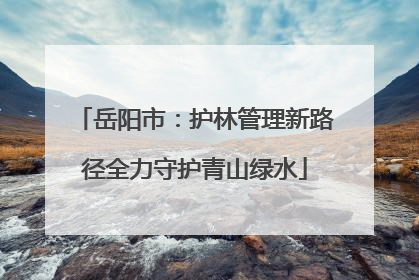 岳阳市：护林管理新路径全力守护青山绿水