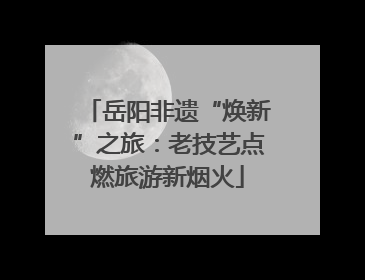 岳阳非遗“焕新”之旅：老技艺点燃旅游新烟火